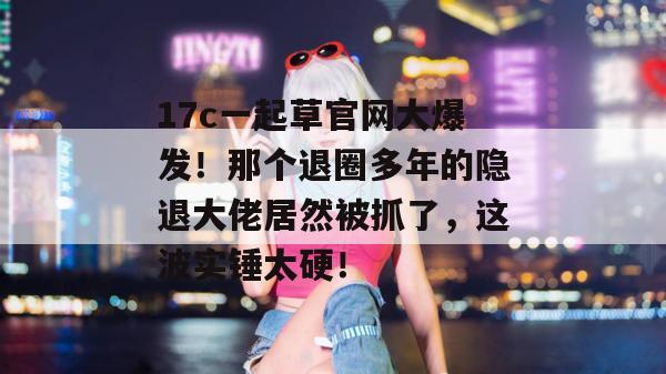17c一起草官网大爆发!那个退圈多年的隐退大佬居然被抓了,这波实锤太硬!