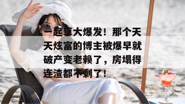 一起草大爆发!那个天天炫富的博主被爆早就破产变老赖了,房塌得连渣都不剩了!