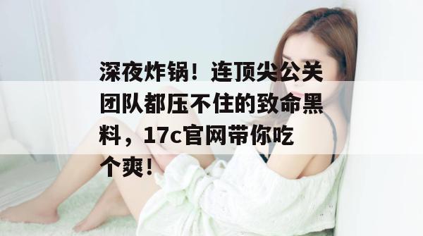 深夜炸锅!连顶尖公关团队都压不住的致命黑料,17c官网带你吃个爽!