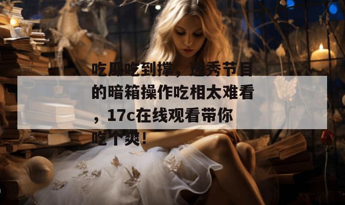 吃瓜吃到撑,选秀节目的暗箱操作吃相太难看,17c在线观看带你吃个爽!