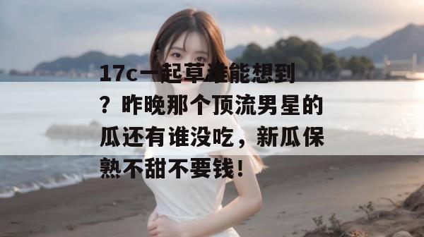 17c一起草谁能想到？昨晚那个顶流男星的瓜还有谁没吃，新瓜保熟不甜不要钱！