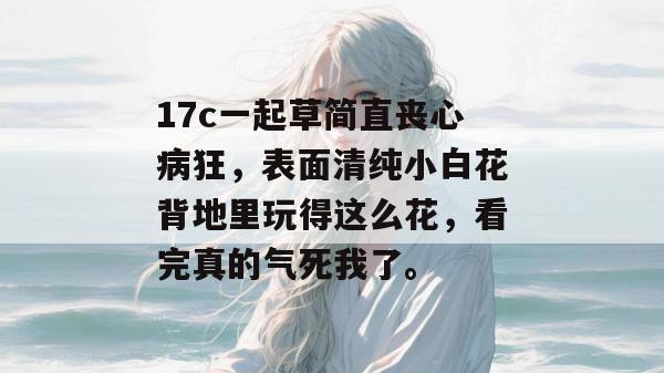 17c一起草简直丧心病狂，表面清纯小白花背地里玩得这么花，看完真的气死我了。