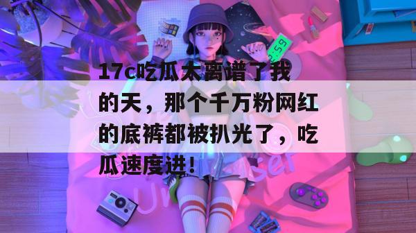 17c吃瓜太离谱了我的天，那个千万粉网红的底裤都被扒光了，吃瓜速度进！