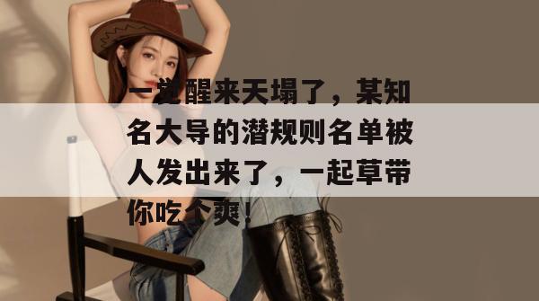 一觉醒来天塌了，某知名大导的潜规则名单被人发出来了，一起草带你吃个爽！