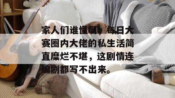 家人们谁懂啊，每日大赛圈内大佬的私生活简直糜烂不堪，这剧情连编剧都写不出来。
