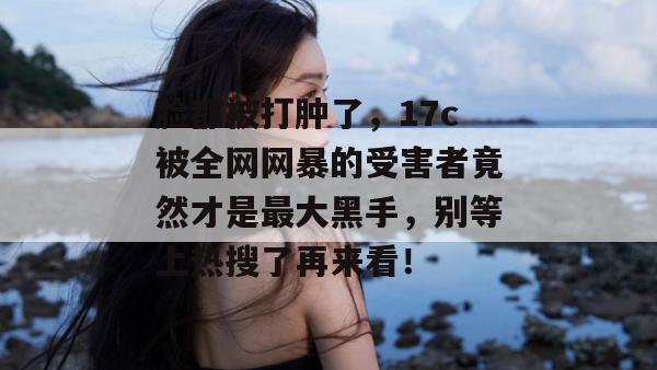 脸都被打肿了,17c被全网网暴的受害者竟然才是最大黑手,别等上热搜了再来看!