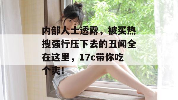 内部人士透露，被买热搜强行压下去的丑闻全在这里，17c带你吃个爽！