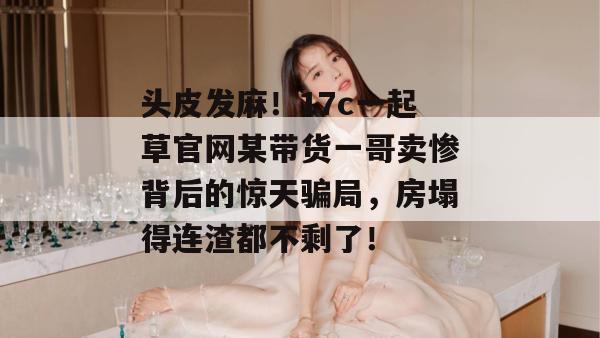 头皮发麻!17c一起草官网某带货一哥卖惨背后的惊天骗局,房塌得连渣都不剩了!