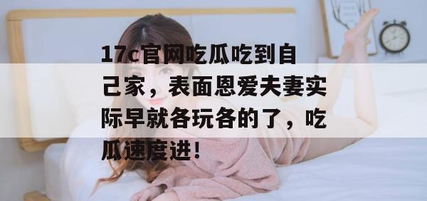 17c官网吃瓜吃到自己家，表面恩爱夫妻实际早就各玩各的了，吃瓜速度进！