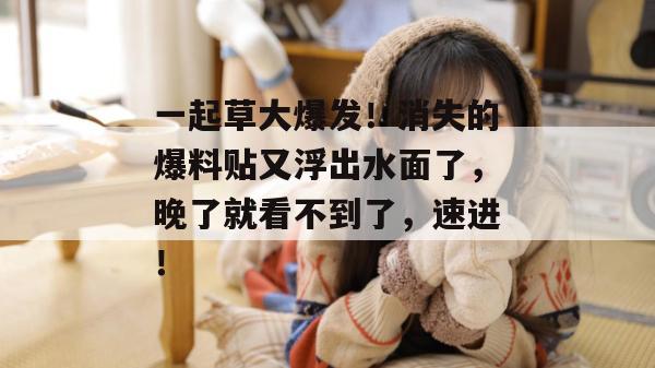 一起草大爆发！消失的爆料贴又浮出水面了，晚了就看不到了，速进！