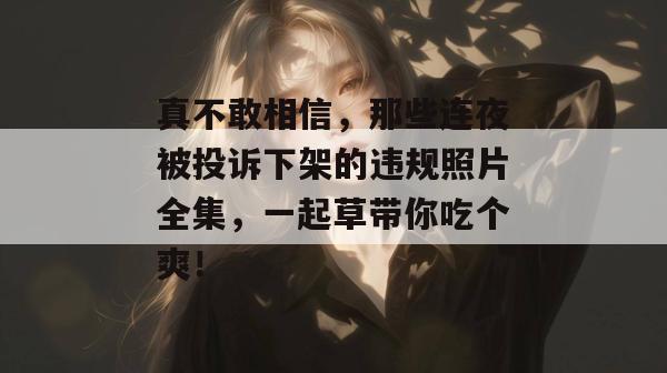 真不敢相信,那些连夜被投诉下架的违规照片全集,一起草带你吃个爽!