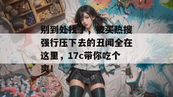 别到处找了，被买热搜强行压下去的丑闻全在这里，17c带你吃个爽！