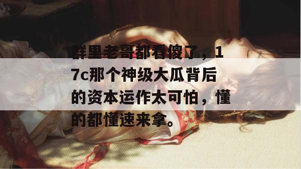 群里老哥都看傻了,17c那个神级大瓜背后的资本运作太可怕,懂的都懂速来拿。