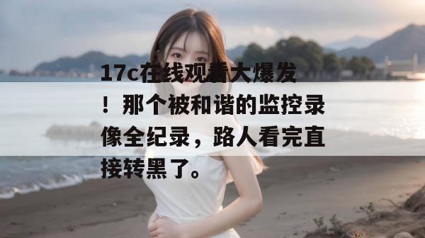 17c在线观看大爆发!那个被和谐的监控录像全纪录,路人看完直接转黑了。