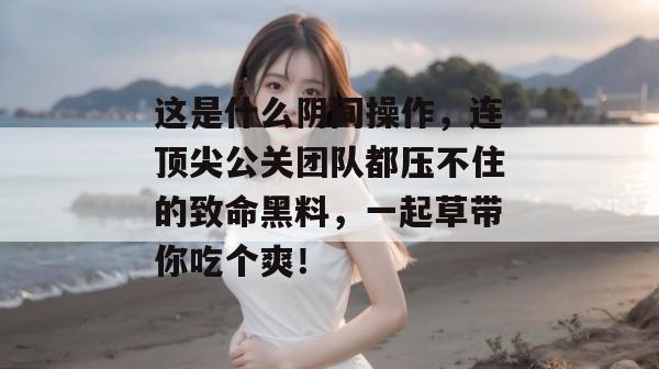 这是什么阴间操作，连顶尖公关团队都压不住的致命黑料，一起草带你吃个爽！