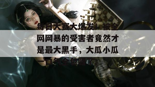 每日大赛大爆发!被全网网暴的受害者竟然才是最大黑手,大瓜小瓜一口气全包圆了。