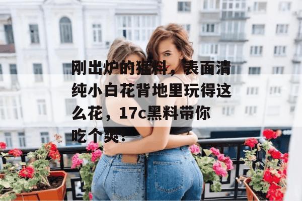 刚出炉的猛料，表面清纯小白花背地里玩得这么花，17c黑料带你吃个爽！