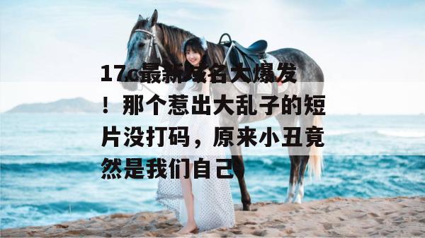 17c最新域名大爆发！那个惹出大乱子的短片没打码，原来小丑竟然是我们自己。