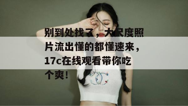 别到处找了，大尺度照片流出懂的都懂速来，17c在线观看带你吃个爽！
