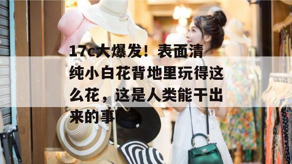 17c大爆发!表面清纯小白花背地里玩得这么花,这是人类能干出来的事?