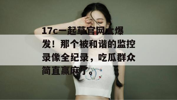 17c一起草官网大爆发！那个被和谐的监控录像全纪录，吃瓜群众简直赢麻了。