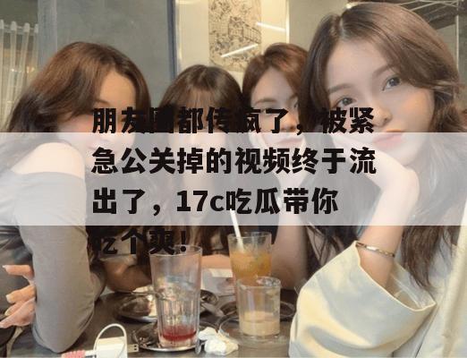 朋友圈都传疯了，被紧急公关掉的视频终于流出了，17c吃瓜带你吃个爽！