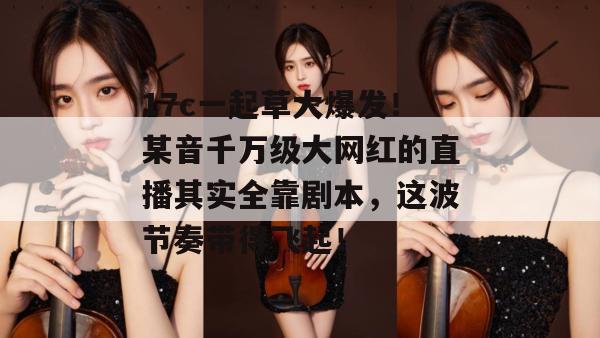 17c一起草大爆发！某音千万级大网红的直播其实全靠剧本，这波节奏带得飞起！