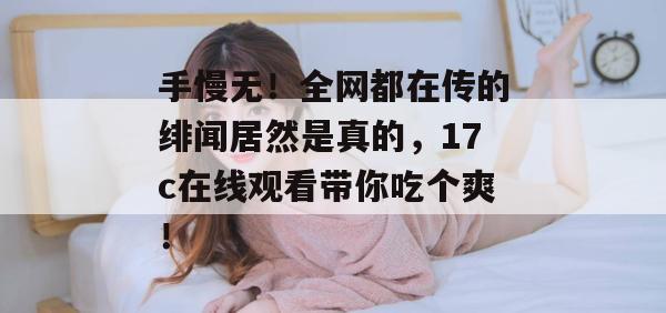 手慢无！全网都在传的绯闻居然是真的，17c在线观看带你吃个爽！