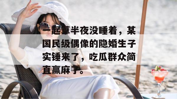 一起草半夜没睡着，某国民级偶像的隐婚生子实锤来了，吃瓜群众简直赢麻了。