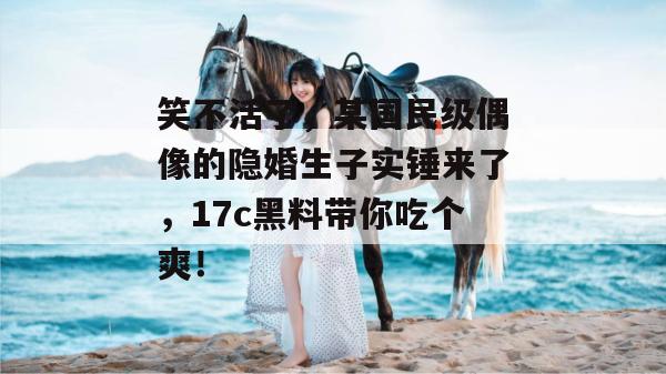 笑不活了，某国民级偶像的隐婚生子实锤来了，17c黑料带你吃个爽！