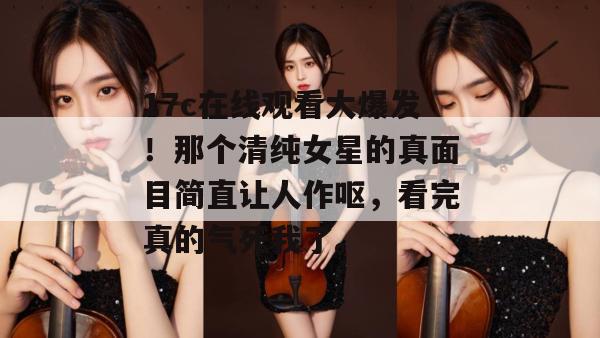 17c在线观看大爆发！那个清纯女星的真面目简直让人作呕，看完真的气死我了。