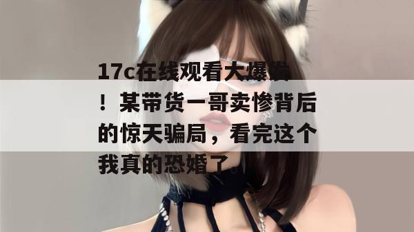 17c在线观看大爆发！某带货一哥卖惨背后的惊天骗局，看完这个我真的恐婚了。