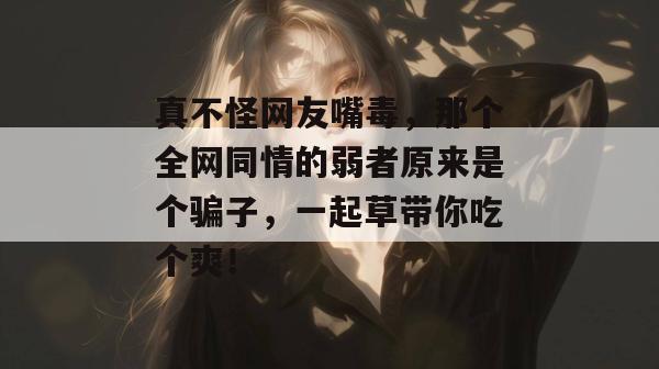 真不怪网友嘴毒，那个全网同情的弱者原来是个骗子，一起草带你吃个爽！