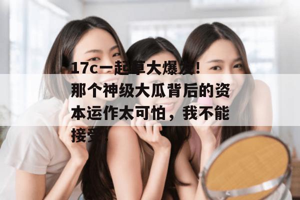 17c一起草大爆发！那个神级大瓜背后的资本运作太可怕，我不能接受！