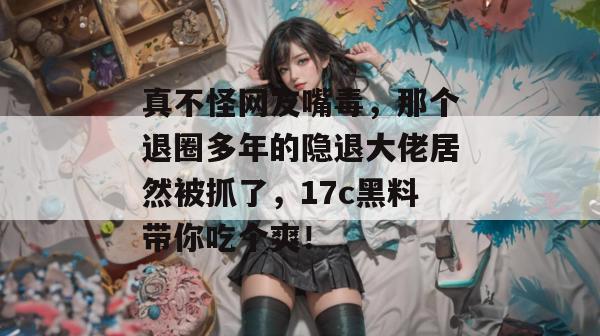 真不怪网友嘴毒，那个退圈多年的隐退大佬居然被抓了，17c黑料带你吃个爽！
