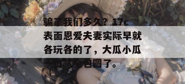 骗了我们多久？17c表面恩爱夫妻实际早就各玩各的了，大瓜小瓜一口气全包圆了。